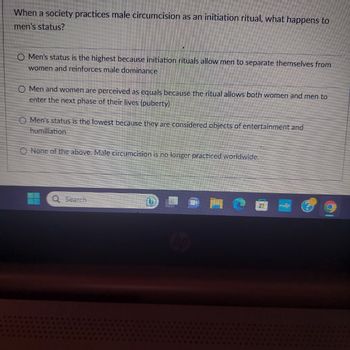 When a society practices male circumcision as an initiation ritual, what happens to
men's status?
O Men's status is the highest because initiation rituals allow men to separate themselves from
women and reinforces male dominance
O Men and women are perceived as equals because the ritual allows both women and men to
enter the next phase of their lives (puberty)
O Men's status is the lowest because they are considered objects of entertainment and
humiliation
None of the above. Male circumcision is no longer practiced worldwide.
Q Search
hp