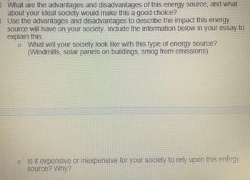 What are the advantages and disadvantages of this energy source, and what
about your ideal society would make this a good choice?
Use the advantages and disadvantages to describe the impact this energy
source will have on your society. Include the information below in your essay to
explain this.
o What will your society look like with this type of energy source?
(Windmills, solar panels on buildings, smog from emissions)
Is it expensive or inexpensive for your society to rely upon this enérgy
source? Why?