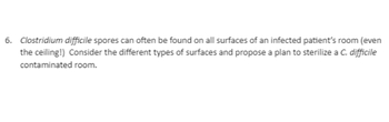 6. Clostridium difficile spores can often be found on all surfaces of an infected patient's room (even
the ceiling!) Consider the different types of surfaces and propose a plan to sterilize a C. difficile
contaminated room.