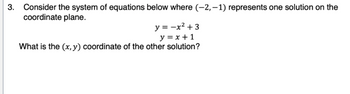 **Question 3**

Consider the system of equations below where \((-2, -1)\) represents one solution on the coordinate plane.

\[
y = -x^2 + 3
\]
\[
y = x + 1
\]

What is the \((x, y)\) coordinate of the other solution?

**Explanation:**

This problem involves solving a system of equations to find the points of intersection. One of the solutions is given as \((-2, -1)\).

1. **Equation 1**: \(y = -x^2 + 3\) represents a downward opening parabola.
2. **Equation 2**: \(y = x + 1\) is a linear equation representing a straight line.

To find the intersection points, set the equations equal to each other:

\[
-x^2 + 3 = x + 1
\]

Rearrange into a standard quadratic equation:

\[
-x^2 - x + 3 - 1 = 0 \quad \Rightarrow \quad -x^2 - x + 2 = 0
\]

Simplify:

\[
-x^2 - x + 2 = 0 \quad \Rightarrow \quad x^2 + x - 2 = 0
\]

Factor the quadratic equation:

\[
(x + 2)(x - 1) = 0
\]

Solutions for \(x\) are:

\[
x = -2 \quad \text{or} \quad x = 1
\]

For \(x = 1\), substitute back into \(y = x + 1\):

\[
y = 1 + 1 = 2
\]

Thus, the other solution is \((1, 2)\).