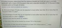 A trucking company determined that the distance traveled per truck per year is normally
distributed, with a mean of 30 thousand miles and a standard deviation of 12 thousand miles.
Complete parts (a) through (d) below.
(ROunu to 10Ui decimai places as need.)
b. What percentage of trucks can be expected to travel either less than 20 or more than 50
thousand miles in a year?
The percentage of trucks that can be expected to travel either less than 20 or more than 50
thousand miles in a year is 25.02 %.
Loc
Br
(Round to two decimal places as needed.)
c. How many miles will be traveled by at least 75% of the trucks?
Pr
The number of miles that will be traveled by at least 75% of the trucks is
miles.
(Round to the nearest mile as needed.)
