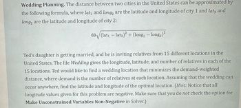 Wedding Planning. The distance between two cities in the United States can be approximated by
the following formula, where lat₁ and long, are the latitude and longitude of city 1 and lat2 and
long, are the latitude and longitude of city 2:
69 (lat₁ - lat₂)² + (long₁ − long₂)²
Ted's daughter is getting married, and he is inviting relatives from 15 different locations in the
United States. The file Wedding gives the longitude, latitude, and number of relatives in each of the
15 locations. Ted would like to find a wedding location that minimizes the demand-weighted
distance, where demand is the number of relatives at each location. Assuming that the wedding can
occur anywhere, find the latitude and longitude of the optimal location. (Hint: Notice that all
longitude values given for this problem are negative. Make sure that you do not check the option for
Make Unconstrained Variables Non-Negative in Solver.)