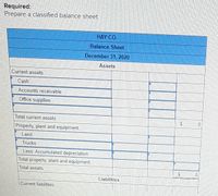 Required:
Prepare a classified balance sheet
HAY CO.
Balance Sheet
December 31, 2020
Assets
Current assets:
Cash
Accounts receivable
Office supplies
Total current assets
24
Property, plant and equipment.
Land
Trucks
Less: Accumulated depreciation
Total property, plant and equipment
Total assets
Liabilities
Current liabillties.
