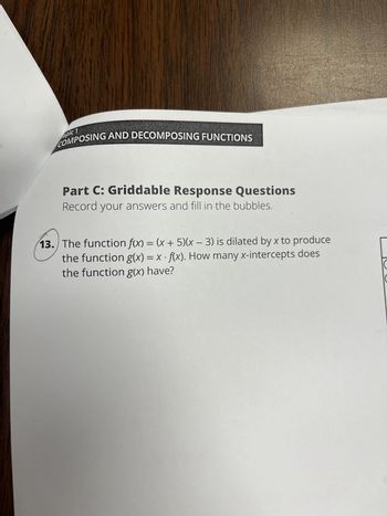 opic 1
COMPOSING AND DECOMPOSING FUNCTIONS
Part C: Griddable Response Questions
Record your answers and fill in the bubbles.
13. The function f(x) = (x + 5)(x - 3) is dilated by x to produce
the function g(x) = x-f(x). How many x-intercepts does
the function g(x) have?