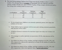 5. The local hiring manager Sukhwa from Target must decide whether to hire 1, 2, or 3
workers. He estimates that net revenues (in thousands) will vary with how well Hilo
citizens comply with the new store COVID-19 policy. If they comply with the new policy,
then hiring more workers result in excess costs.
Low
Medium
High
# of Workers
Compliance
Compliance
50
Compliance
50
1
50
2
100
60
20
3
150
70
-10
a. As you already know Sukhwa is an extremely optimistic person, how many new
workers will he hire?
b. Today Sukhwa had an argument with his mom and is feeling extremely pessimistic,
what decision will he make?
с.
If Sukhwa chooses to minimize his maximum regret, how many new workers will
he hire?
d. If the manager is neither optimistic nor pessimistic (50:50), what decision will he
make?
e. If he thinks the chances of low, medium, and high compliance are 20%, 30%, and
50%, respectively, what are the expected net revenues for the number of workers he
will decide to hire?
f. If he thinks the chances of low, medium, and high compliance are 20%, 30%, and
50%, respectively, what is the expected value of perfect information?
