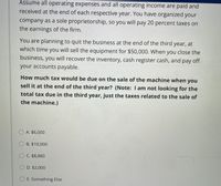 Assume all operating expenses and all operating income are paid and
received at the end of each respective year. You have organized your
company as a sole proprietorship, so you will pay 20 percent taxes on
the earnings of the firm.
You are planning to quit the business at the end of the third year, at
which time you will sell the equipment for $50,000. When you close the
business, you will recover the inventory, cash register cash, and pay off
your accounts payable.
How much tax would be due on the sale of the machine when you
sell it at the end of the third year? (Note: I am not looking for the
total tax due in the third year, just the taxes related to the sale of
the machine.)
O A. $6,000
O B. $10,000
O C. $8,880
O D. $2,000
O E. Something Else
