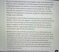 You are considering starting a new doughnut shop in the Prince Kuhio
Mall. You wish to complete a cash flow statement to be used for capital
budgeting purposes. You will have to purchase $80,000 of equipment
with cash you have saved to manufacture the doughnuts. You will
purchase the equipment on the day you start the business. You will
depreciate the equipment using 3-year straight-line depreciation to a
salvage value of $20,000.
You will need to have $20,000 of inventory and you will need to have
$5,000 in cash for the cash registers. You will need to have the inventory
and cash in place the day you start the business and it will remain in
place throughout the life of the business. You will owe your suppliers
$5,000 at all times, beginning the day that you start the business and
continuing through the life of the business.
Based on your sales estimate, you believe that you will be able to sell
$1,000,000 of doughnuts per year. You have estimated labor costs to be
$200,000 for the year and it will cost $100,000 per year to rent the space
in the Mall (rent and labor will be paid at the end of the year). The cost of
the ingredients to make the doughnuts will be $250,000 per year.
Assume all operating expenses and all operating income are paid and
received at the end of each respective year. You have organized your
company as a sole proprietorship, so you will pay 20 percent taxes on
the earnings of the firm.
You are planning to quit the business at the end of the third year, at
