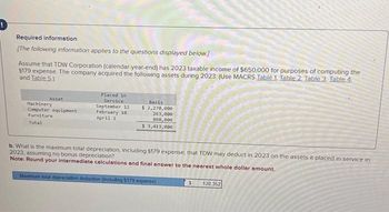 Required information
[The following information applies to the questions displayed below]
Assume that TDW Corporation (calendar-year-end) has 2023 taxable income of $650,000 for purposes of computing the
$179 expense. The company acquired the following assets during 2023: (Use MACRS Table 1. Table 2. Table 3. Table 4.
and Table 5)
Asset
Machinery
Computer equipment
Furniture
Total
Placed in
Service
September 12
February 10
April 2
Basis
$ 2,270,000
263,000
880,000
$ 3,413,000
b. What is the maximum total depreciation, including 5179 expense, that TDW may deduct in 2023 on the assets it placed in service in
2023, assuming no bonus depreciation?
Note: Round your intermediate calculations and final answer to the nearest whole dollar amount.
Maximum total depreciation deduction (including $179 expense)
$
128,352