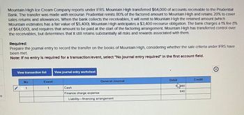 es
Mountain High Ice Cream Company reports under IFRS. Mountain High transferred $64,000 of accounts receivable to the Prudential
Bank. The transfer was made with recourse. Prudential remits 80% of the factored amount to Mountain High and retains 20% to cover
sales returns and allowances. When the bank collects the receivables, It will remit to Mountain High the retained amount (which
Mountain estimates has a fair value of $5,400). Mountain High anticipates a $3,400 recourse obligation. The bank charges a 1% fee (1%
of $64,000), and requires that amount to be paid at the start of the factoring arrangement. Mountain High has transferred control over
the receivables, but determines that it still retains substantially all risks and rewards associated with them.
Required:
Prepare the Journal entry to record the transfer on the books of Mountain High, considering whether the sale criteria under IFRS have
been met
Note: If no entry is required for a transaction/event, select "No Journal entry required" In the first account field.
View transaction list View journal entry worksheet
No
1
Event
1
General Journal
Cash
Finance charge expense
Liability-financing arrangement
Debit
5580
640
Credit