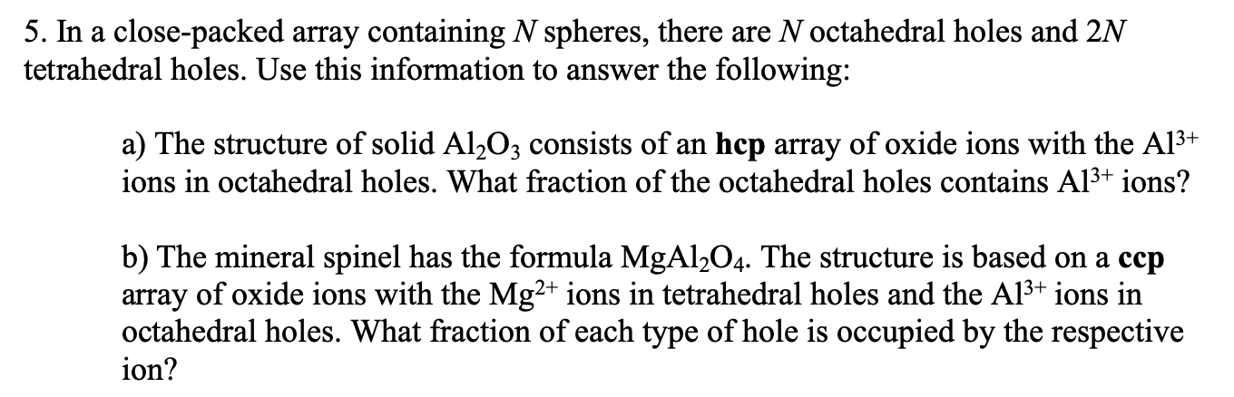 5. In a close-packed array containing N spheres, there are N octahedral holes and 2N
tetrahedral holes. Use this information to answer the following:
a) The structure of solid Al203 consists of an hcp array of oxide ions with the Al3+
ions in octahedral holes. What fraction of the octahedral holes contains Al3+ ions?
b) The mineral spinel has the formula MgAl2O4. The structure is based on a ccp
array of oxide ions with the Mg²+ ions in tetrahedral holes and the Al3+ ions in
octahedral holes. What fraction of each type of hole is occupied by the respective
ion?
