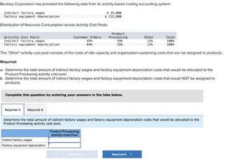 Beckley Corporation has provided the following data from its activity-based costing accounting system:
Indirect factory wages
Factory equipment depreciation
$ 35,000
$ 212,000
Distribution of Resource Consumption across Activity Cost Pools:
Activity Cost Pools
Indirect factory wages
Factory equipment depreciation
Customer Orders
45%
64%
Product
Processing
44%
25%
Other
11%
Total
100%
11%
100%
The "Other" activity cost pool consists of the costs of idle capacity and organization-sustaining costs that are not assigned to products.
Required:
a. Determine the total amount of indirect factory wages and factory equipment depreciation costs that would be allocated to the
Product Processing activity cost pool.
b. Determine the total amount of indirect factory wages and factory equipment depreciation costs that would NOT be assigned to
products.
Complete this question by entering your answers in the tabs below.
Required A
Required B
Determine the total amount of indirect factory wages and factory equipment depreciation costs that would be allocated to the
Product Processing activity cost pool.
Product Processing
Activity Cost Pool
Indirect factory wages
Factory equipment depreciation
Required A
Required B >