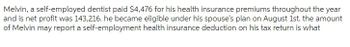 Melvin, a self-employed dentist paid $4,476 for his health insurance premiums throughout the year
and is net profit was 143,216. he became eligible under his spouse's plan on August 1st. the amount
of Melvin may report a self-employment health insurance deduction on his tax return is what