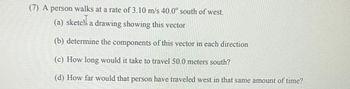 **Problem: Vector Analysis**

A person walks at a rate of 3.10 m/s, 40.0° south of west.

(a) **Sketch a drawing showing this vector.**

(b) **Determine the components of this vector in each direction.**

(c) **How long would it take to travel 50.0 meters south?**

(d) **How far would that person have traveled west in that same amount of time?**

**Explanation for Diagrams:**

Since there are no diagrams present in the image, we will focus on explaining the vector components.

1. **Vector Direction:**
   - The vector forms an angle of 40.0° with the westward direction, directed south of west.

2. **Component Calculation:**
   - The velocity vector can be broken into two components: 
     - Westward (x-component)
     - Southward (y-component)
   - Use trigonometric functions to determine these components.
     - \( V_x = 3.10 \, \text{m/s} \times \cos(40.0^\circ) \)
     - \( V_y = 3.10 \, \text{m/s} \times \sin(40.0^\circ) \)

3. **Time Calculation for Part (c):**
   - Determine the time taken to travel 50.0 meters south using the southward velocity component:
     - \( t = \frac{50.0 \, \text{m}}{V_y} \)

4. **Distance Calculation for Part (d):**
   - Calculate the westward distance traveled in the same time period:
     - \( \text{Distance west} = V_x \times t \) 

This approach gives a comprehensive understanding of vector analysis and calculations.