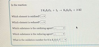 In the reaction:
Which element is oxidized?
2 K₂S2O3 + 12 → K₂S4O6 + 2 KI
Which element is reduced?
Which substance is the oxidizing agent? --
Which substance is the reducing agent?
What is the oxidation number for S in K,S,O,? ---