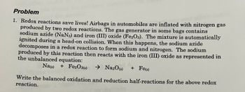 Problem
1. Redox reactions save lives! Airbags in automobiles are inflated with nitrogen gas
produced by two redox reactions. The gas generator in some bags contains
sodium azide (NaN3) and iron (III) oxide (Fe2O3). The mixture is automatically
ignited during a head-on collision. When this happens, the sodium azide
decomposes in a redox reaction to form sodium and nitrogen. The sodium
produced by this reaction then reacts with the iron (III) oxide as represented in
the unbalanced equation:
Na(s) + Fe2O3(s) → Na2O(S)
+ Fe(s)
Write the balanced oxidation and reduction half-reactions for the above redox
reaction.