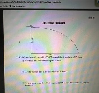 ### Projectiles (Honors)

#### Problem Statement:

A ball is thrown horizontally off a 155-meter cliff with a velocity of 13.5 m/s.

1. **Questions:**

   (a) How much time would the ball spend in the air?

   (b) How far from the base of the cliff would the ball land?

   (c) At what angle would the ball hit the ground (HINT: look at horizontal and vertical velocities)?

#### Diagram Explanation:

The diagram illustrates a projectile motion scenario where a ball is launched horizontally from a cliff. The initial velocity is marked as 13.5 m/s, and the height of the cliff is 155 meters. The path of the ball is depicted as a curved trajectory down to where it lands on the horizontal ground. The distance from the base of the cliff to where the ball lands is indicated as an unspecified variable to be calculated.