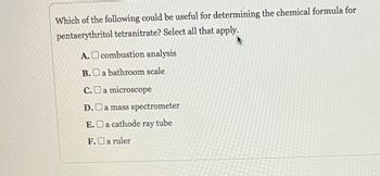 Which of the following could be useful for determining the chemical formula for
pentaerythritol tetranitrate? Select all that apply.
A. combustion analysis
B.
a bathroom scale
C.O a microscope
D.O a mass spectrometer
E.a cathode ray tube
F.O a ruler