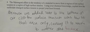 4. The Marangoni effect is the tendency of a material to move from a region of low surface
tension to a region of high surface tension. Using your chemical knowledge, explain how the
surfactant changed surface tension to propel your boat forward.
Because we added soap to the bottom of
our clip, the surface tension was low in
that area only, causing it to move
to another spot because...