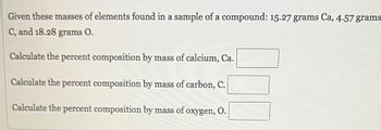 Given these masses of elements found in a sample of a compound: 15.27 grams Ca, 4.57 grams:
C, and 18.28 grams 0.
Calculate the percent composition by mass of calcium, Ca.
Calculate the percent composition by mass of carbon, C.
Calculate the percent composition by mass of oxygen, O.