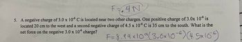 F-4Nqoltaiving
ser
5. A negative charge of 3.0 x 106 C is located near two other charges. One positive charge of 3.0x 10 is
located 20 cm to the west and a second negative charge of 4.5 x 106 C is 35 cm to the south. What is the
net force on the negative 3.0 x 106 charge?
F = 8.99x109 (3.0x10-6) (4.5x166)