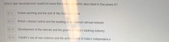 Which later developments would increase the trading networks described in Document A?
1.
Global warming and the end of the monsoon cycle
2.
British colonial control and the building of an internal railroad network
Development of the internet and the growth of India's banking industry
Gandhi's use of non-violence and the achievement of India's independence