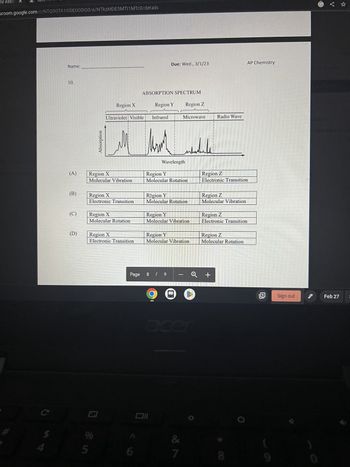 py Assig
sroom.google.com/c/NTQ0OTA10DE0ODQ0/a/NTKzMDE5MTI1MTC0/details
C
$
Name:
10.
(A)
(B)
(C)
(D)
Absorption
SUGIES
Region X
Molecular Vibration
Region X
Region X
Electronic Transition
%
5
Region X
Molecular Rotation
O & in
Ultraviolet Visible
Region X
Electronic Transition
Page
6
ABSORPTION SPECTRUM
Due: Wed., 3/1/23
Region Y Region Z
Infrared
Mark
Wavelength
Region Y
Molecular Rotation
Region Y
Molecular Rotation
Oll
Microwave
Region Y
Molecular Vibration
8 / 9
Region Y
Molecular Vibration
MARESS
acer
&
7
Radio Wave
Region Z
Electronic Transition
Region Z
Molecular Vibration
Region Z
Electronic Transition
Region Z
Molecular Rotation
+
AP Chemistry
Sign out
Feb 27
E