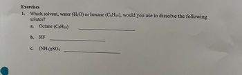 Exercises
1. Which solvent, water (H₂O) or hexane (C6H₁4), would you use to dissolve the following
solutes?
a.
Octane (C8H18)
b. HF
C.
(NH4)2SO4