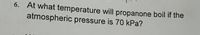 6. At what temperature will propanone boil if the
atmospheric pressure is 70 kPa?
