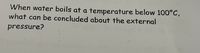 **Question:** When water boils at a temperature below 100°C, what can be concluded about the external pressure?

**Explanation:** 

In this scenario, the boiling point of water is lower than the typical 100°C observed at sea level. This indicates that the external pressure is below the standard atmospheric pressure. At lower pressures, water molecules require less energy to escape into the vapor phase, resulting in a lower boiling point. This phenomenon is often observed at higher altitudes where atmospheric pressure is reduced.