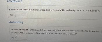 Question 2
Calculate the pH of a buffer solution that is 0.500 M HA and 0.650 MA. K = 8.85 x 104.
pH =
Question 3
18.0 mL of 0.75 M NaOH is added to 350.0 mL of the buffer solution described in the previous
question. What is the pH of the solution after the NaOH(aq) is added?
PH
=