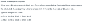 Provide an appropriate response.
5) In a survey, 26 voters were asked their ages. The results are shown below. Construct a histogram to represent
the data (with 5 classes beginning with a lower class limit of 19.5 and a class width of 10). What is the
approximate age at the center?
43 56 28 63 67 66 52 48 37 51 40 60 62
66 45 21 35 49 32 53 61 53 69 31 48 59