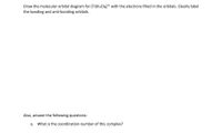 Draw the molecular orbital diagram for \([ \text{Ti}(\text{H}_2\text{O})_6 ]^{3+}\) with the electrons filled in the orbitals. Clearly label the bonding and anti-bonding orbitals.

Also, answer the following questions:

a. What is the coordination number of this complex?