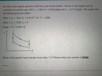 An Otto cycle engine operates with the cycle shown below. The air in the engine can be
considered a perfect gas with k = 1.402, R = 0.28 kJ/kgK and cv = 0.71 kJ/kgK. The engine has
the following known states:
State 1: p₁ = 1bar, V₁ = 0.5x10-³ m³, T₁ = 300K
State 2: T₂ = 725K, rc = 9
State 3: T3 = 2196.1 K
P
3
Answer:
2
V
What is the specific heat transfer from state 1-2? Please enter your answer in kJ/kg