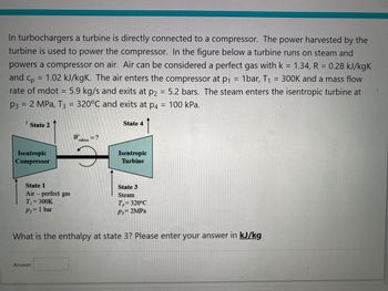 In turbochargers a turbine is directly connected to a compressor. The power harvested by the
turbine is used to power the compressor. In the figure below a turbine runs on steam and
powers a compressor on air. Air can be considered a perfect gas with k = 1.34, R = 0.28 kJ/kgk
and Cp
1.02 kJ/kgK. The air enters the compressor at p₁ 1bar, T₁ 300K and a mass flow
rate of mdot = 5.9 kg/s and exits at p2 = 5.2 bars. The steam enters the isentropic turbine at
P3 = 2 MPa, T3 = 320°C and exits at p4 = 100 kPa.
=
State 2
Isentropic
Compressor
State 1
Air-perfect gas
T₁ = 300K
P₁ = 1 bar
W = ?
tubine
Answer:
State 4
Isentropic
Turbine
State 3
Steam
T, 320°C
P3= 2MPa
What is the enthalpy at state 3? Please enter your answer in kJ/kg
=