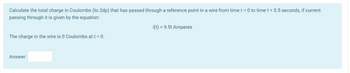 Calculate the total charge in Coulombs (to 2dp) that has passed through a reference point in a wire from time t = 0 to time t = 5.5 seconds, if current
passing through it is given by the equation:
i(t) = 9.5t Amperes
The charge in the wire is 0 Coulombs at t = 0.
Answer: