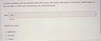 A metal crystallizes in the face-centered cubic (FCC) lattice. The density of the metal is 21450 kg/m³, and the length of a
unit cell edge, a, is 392.4 pm. Calculate the mass of one metal atom.
mass: 195
Incorrect
Identify the metal.
palladium
rhodium
copper
g