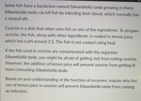 Some fish have a bacterium named Edwardsiella tarda growing in them.
Edwardsiella tarda can kill fish by infecting their blood, which normally has
a neutral pH.
Ceviche is a dish that often uses fish as one of the ingredients. To prepare
ceviche, the fish, along with other ingredients, is soaked in lemon juice,
which has a pH around 2.5. The fish is not cooked using heat.
If the fish used in ceviche are contaminated with the organism
Edwardsiella tarda, you might be afraid of getting sick from eating ceviche.
However, the addition of lemon juice will prevent anyone from getting ill
from consuming Edwardsiella tarda.
Based on your understanding of the function of enzymes, explain why the
use of lemon juice in ceviche will prevent Edwardsiella tarda from causing
an infection,
