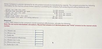 Kilmer Company's customer demand for its only product exceeds its manufacturing capacity. The company provided the following
information for the machine whose limited capacity is prohibiting the company from producing and selling additional units:
Actual run time this week
Machine time available per week
Actual run rate this week
Ideal run rate
Defect-free output this week
Total output this week (including defects)
1-a. Utilization rate
1-b. Efficiency rate.
1-c. Quality rate
1-d. Overall equipment effectiveness
13,370 minutes
19, 100 minutes
2-a. Utilization loss in units
2-b. Efficiency loss in units
2-c. Quality loss in units
8.00 units per minute
10 units per minute.
Required:
1. and 2. With respect to the company's overall equipment effectiveness, calculate the following:
Note: Do not round intermediate calculations. Round final answers to 2 decimal places and "Units" answers to the nearest whole
number.
64,176 units
106,960 units