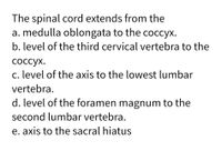 The spinal cord extends from the
a. medulla oblongata to the coccyx.
b. level of the third cervical vertebra to the
соссух.
c. level of the axis to the lowest lumbar
vertebra.
d. level of the foramen magnum to the
second lumbar vertebra.
e. axis to the sacral hiatus
