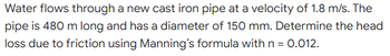 Water flows through a new cast iron pipe at a velocity of 1.8 m/s. The
pipe is 480 m long and has a diameter of 150 mm. Determine the head
loss due to friction using Manning's formula with n = 0.012.
