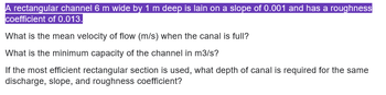 A rectangular channel 6 m wide by 1 m deep is lain on a slope of 0.001 and has a roughness
coefficient of 0.013.
What is the mean velocity of flow (m/s) when the canal is full?
What is the minimum capacity of the channel in m3/s?
If the most efficient rectangular section is used, what depth of canal is required for the same
discharge, slope, and roughness coefficient?
