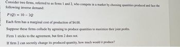 Consider two firms, referred to as firms 1 and 2, who compete in a market by choosing quantities produced and face the
following inverse demand:
P(Q) 10-20
Each firm has a marginal cost of production of $4.00.
Suppose these firms collude by agreeing to produce quantities to maximize their joint profits.
Firm 1 sticks to the agreement, but firm 2 does not.
If firm 2 can secretly change its produced quantity, how much would it produce?