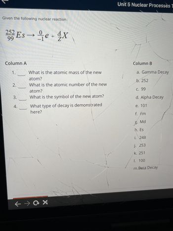 Given the following nuclear reaction:
252 Ese+4X
99
Column A
1.
2.
3.
4.
0
He
What is the atomic mass of the new
atom?
What is the atomic number of the new
atom?
What is the symbol of the new atom?
What type of decay is demonstrated
here?
← →X
Unit 5 Nuclear Processes T
Column B
a. Gamma Decay
b. 252
C. 99
d. Alpha Decay
e. 101
f. Fm
Md
g.
h. Es
i. 248
j. 253
k. 251
1. 100
m.Beta Decay