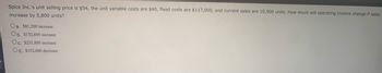 Spice Inc.'s unit selling price is $54, the unit variable costs are $40, fixed costs are $117,000, and current sales are 10,900 units. How much will operating income change if sales
increase by 5,800 units?
Oa. $81,200 increase
Ob. $152,600 increase
Oc. $233,800 increase
Od. $152,600 decrease