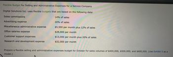 ### Flexible Budget for Selling and Administrative Expenses for a Service Company

**Digital Solutions Inc.** uses flexible budgets that are based on the following data:

- **Sales Commissions:** 14% of sales
- **Advertising Expense:** 20% of sales
- **Miscellaneous Administrative Expense:** $5,500 per month plus 12% of sales
- **Office Salaries Expense:** $28,000 per month
- **Customer Support Expenses:** $13,000 per month plus 20% of sales
- **Research and Development Expense:** $32,000 per month

Digital Solutions Inc. needs to prepare a flexible selling and administrative expenses budget for October. The sales volumes considered are $400,000, $500,000, and $600,000. (Use Exhibit 5 as a model.)