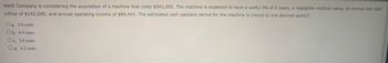 Heidi Company is considering the acquisition of a machine that costs $543,000. The machine is expected to have a useful life of 6 years, a negligible residual value, an annual net cash
inflow of $142,000, and annual operating income of $84,441. The estimated cash payback period for the machine is (round to one decimal point)?
Oa. 5.0 years
Ob. 6.4 years
Oc. 3.8 years
Od. 6.5 years