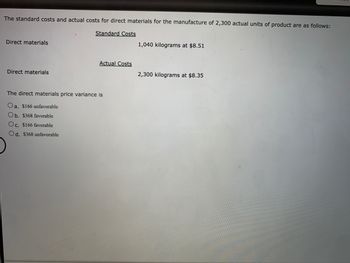 The standard costs and actual costs for direct materials for the manufacture of 2,300 actual units of product are as follows:

**Standard Costs**  
- Direct materials: 1,040 kilograms at $8.51

**Actual Costs**  
- Direct materials: 2,300 kilograms at $8.35

The direct materials price variance is:

- a. $166 unfavorable
- b. $368 favorable
- c. $166 favorable
- d. $368 unfavorable
