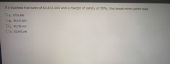 If a business had sales of $3,632,000 and a margin of safety of 20%, the break-even point was
Oa. $726,400
Ob. $6,537,600
Oc. $4,358,400
Od. $2,905,600