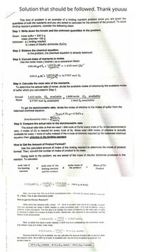 Solution that should be followed. Thank youuu
This kind of problem is an example of a limiting reactant problem since you are given the
quantities of both the reactants and you are asked to calculate for the amount of the product. To solve
limiting reactant problems, consider the following steps:
Step 1: Write down the known and the unknown quantities in the problem.
Given: mass sulfur = 200.0 g
mass chlorine= 100 g
Unknown: a) limiting reactant
b.) mass of disulfur dichloride (SzCh)
Step 2: Balance the chemical equation.
In the problem, the chemical equation is already balanced.
Step 3: Convert mass of reactants to moles.
Use the molar mass ( inverse ) as a conversion factor
100.00 ocl, x mel C (R) - 1.410 mo! C
70.a cla
1 mol Sp (a) - 0.7797 mol Su
256.5.
200,0 a8.x
Step 4: Calculate the mole ratio of the reactants.
To determine the actual ratio of moles, divide the available moles of chlorine by the available moles
of sulfur which you calculated in Step 3.
Actual 1.410 mole Clą available _ 1.808 mole Cl2 available
Ratio
%3D
0.7797 mol S, available
1 mol Se available
To get the stoichiometric ratio, divide the moles of chlorine to the moles of sulfur from the
balanced chemical equation.
Sa g+4 Clh w+ 4 S.Cbm
tmoles Cl
Stolchiometric ratio = mele S
Step 5: Compare the actual ratio to the stoichiometric ratio
The actual ratio tells us that we need 1.808 mole of Clafor every mole of Se. In the stoichiometric
ratio, 4 moles of Clz is neeced for every mole of Sa. Since only1.808 moles of chlorine is actually
available for every 1 mole of sulfur instead of the 4 mole of chlorine required by the balanced chemical
equation then chlorine is the limiting reactant
How to Get the Amount of Product Formed?
Use the calculated amount of moles of the limiting reactant to determine the moles of product
formed. Then, convert the number of moles of product to its mass.
Going back to the problem, we are asked of the mass of disulfur dichloride produced in the
reaction. To calculate:
mole vale of
the limiting
molar mass of
the product
Mass of the
Product
mole ratio of the
x limiting reactant X
reactant
and the nroduct
1.410 pro CI, x mgk5,x 15sag S,C
1 mol SCl,
190.4 g of S,Cla
Now you know that 190.4 g of S.Cla is produced when 1.410 mol Cl, reacts with an excess e
Se. ( Note: This is the theoretical yield)
How to get the Excess Reactart?
What about the reactant sulfur, which 13 Jw is in excess? How much of it actually reacted?
You can calcuiate the mass of sulfur needeu u Ieact completely with 1.410 mol of chlorine using a
mole-to- mass caiculation. The fist step is to multiply the moles of chlorine by the mole ratio of sultur
to chlorine to obtain the number of moles of sulfur. Remember, the unknown is the numerator and the
known in the denominator.
1 mel Se 0.3525 mol Sa
1.410 mol Cl, x
4 mot C.
Now, to obtain the mass o sulfur needed, 0.3525 mol Sa is multiplied by the conversion factor
that relates mass and moles, molar mass.
0.3525 mol S x **E 90.42 g S, needed
- 90.42 g Sa needed
I mal Sa
Knowing that 90 42 g Ss is needed, you can calculate the amount of sulfur left unreacled when
the reaction ends. Since 200.0 g of sulfur is available and only 90.42 g of sulphur is required, the
excess mass is:
200.0 g Sea available - 90,42 g See needed = 109.6 g Seg in excess.
