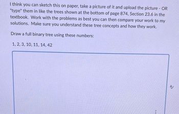 I think you can sketch this on paper, take a picture of it and upload the picture - OR
"type" them in like the trees shown at the bottom of page 874, Section 23.6 in the
textbook. Work with the problems as best you can then compare your work to my
solutions. Make sure you understand these tree concepts and how they work.
Draw a full binary tree using these numbers:
1, 2, 3, 10, 11, 14, 42
X
14